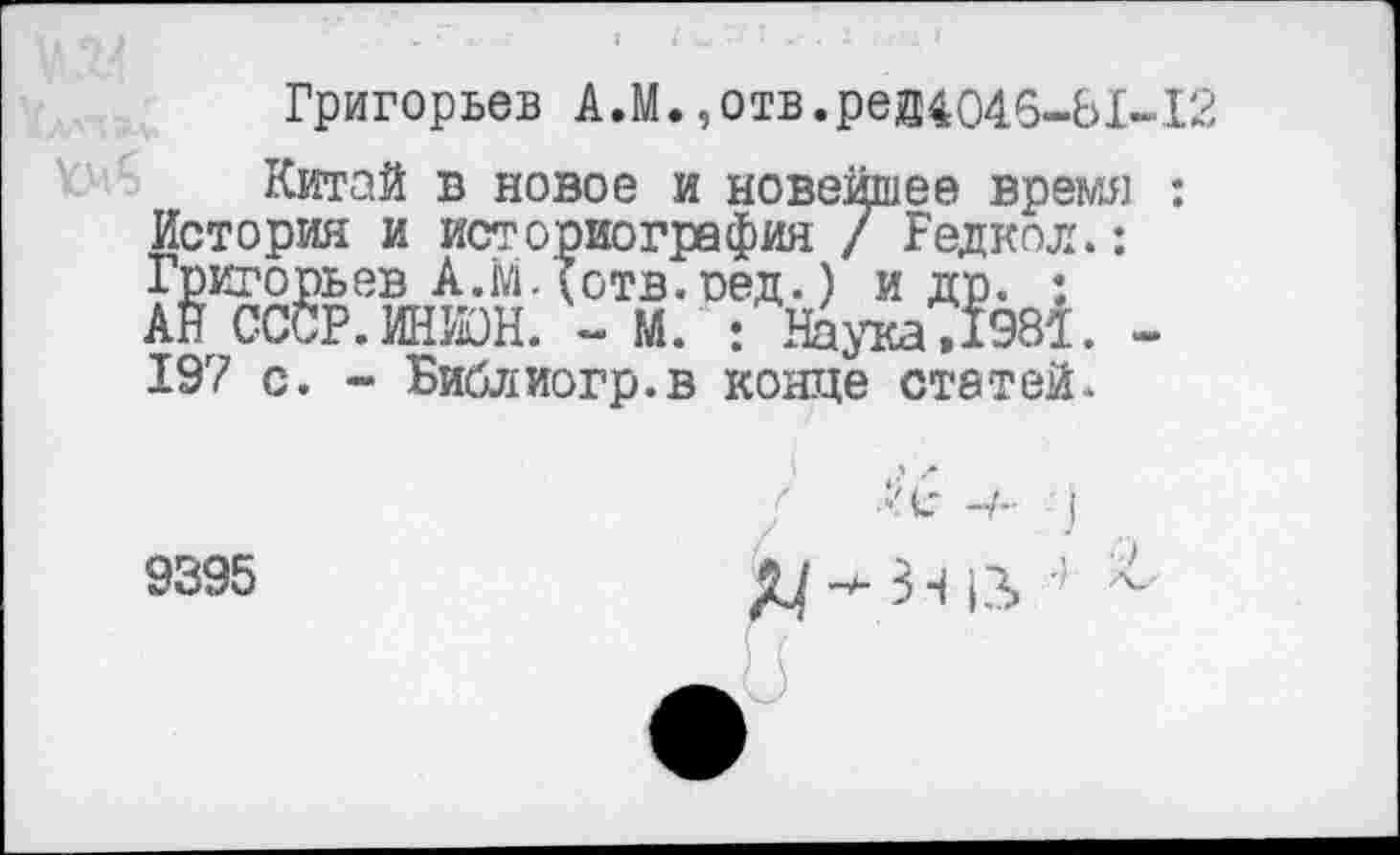 ﻿Григорьев А,М., отв.рей4046-Ы-Г.
Китай в новое и новейшее время : История и историография / Редкая.: Григорьев А.М-Хотв.сед.) и др. : АН СССР.ИНИОН. - М. : Нада ,1981. -197 с. - Библиогр.в конце статей.
9395
)